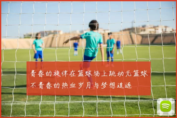 青春的旋律在篮球场上跳动无篮球不青春的热血岁月与梦想追逐