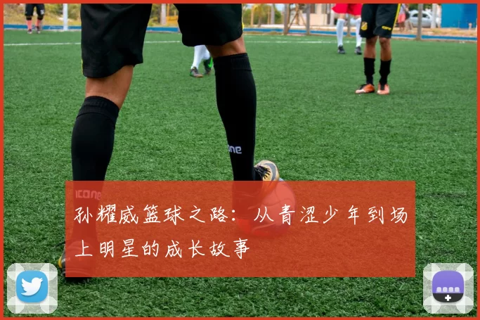 孙耀威篮球之路：从青涩少年到场上明星的成长故事