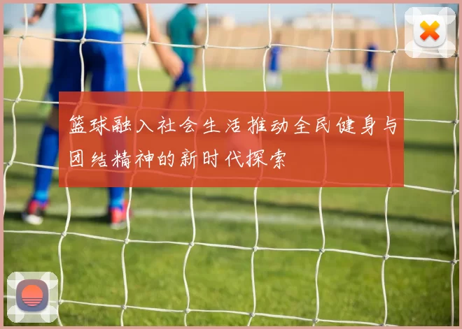 篮球融入社会生活推动全民健身与团结精神的新时代探索